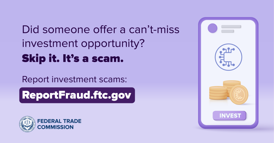 Did someone offer a can’t-miss investment opportunity?  Skip it. It’s a scam. Report investment scams: ReportFraud.ftc.gov