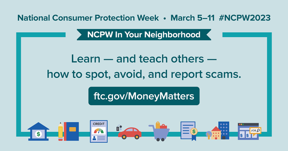 National Consumer Protection Week March 5-11 #NCPW2023 NCPW In Your Neighborhood Learn - and teach others - how to spot, avoid, and report scams. ftc.gov/MoneyMatters