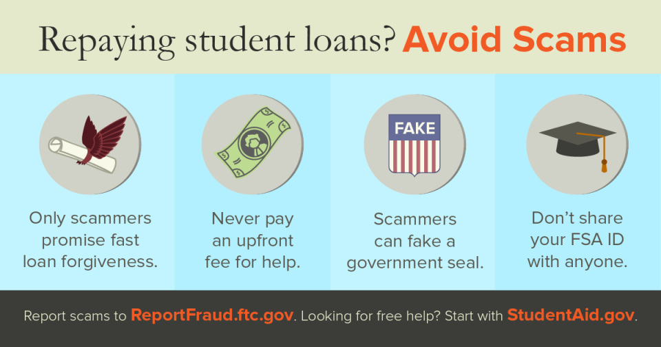 Repaying student loans? Avoid Scams Only scammers promise fast loan forgiveness. Never pay an upfront fee for help. Scammers can fake a government seal. Don't share your FSA ID with anyone. Report scams to ReportFraud.ftc.gov. Looking for free help? Start with StudentAid.gov
