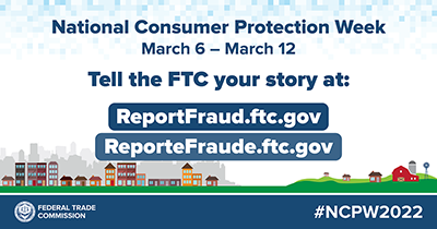  National Consumer Protection Week - March 6 - March 12, 2022 Tell the FTC at Reportfraud.ftc.gov