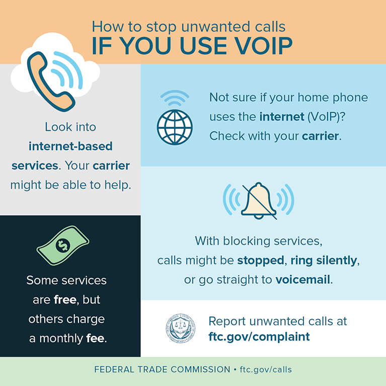 Look into internet-based services. Your carrier might be able to help. Some services are free, but others charge a monthly fee. Not sure if your home phone uses the internet (VOIP)? Check with your carrier. How to stop unwanted calls IF YOU USE VOIP DRAFT  3/19/18 FEDERAL TRADE COMMISSION  ftc.gov/calls Report unwanted calls at ftc.gov/complaint With blocking services, calls might be stopped, ring silently, or go straight to voicemail.