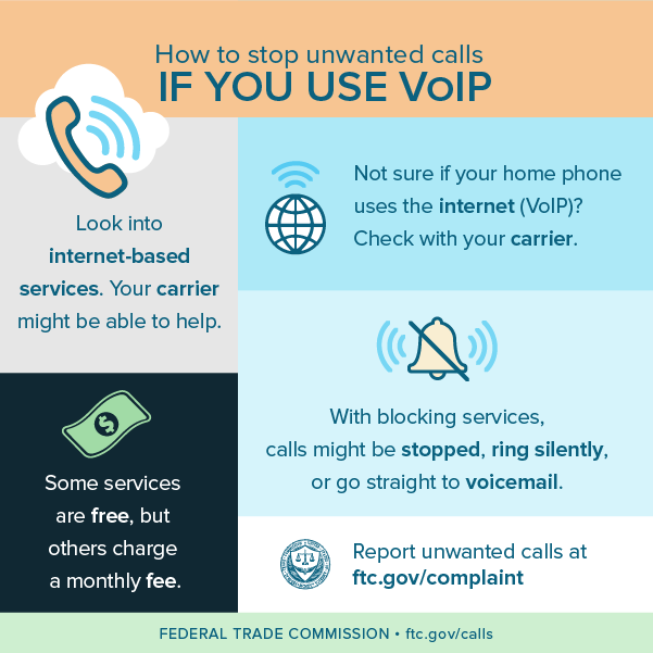 Look into internet-based services. Your carrier might be able to help. Some services are free, but others charge a monthly fee. Not sure if your home phone uses the internet (VOIP)? Check with your carrier. How to stop unwanted calls IF YOU USE VOIP DRAFT  3/19/18 FEDERAL TRADE COMMISSION  ftc.gov/calls Report unwanted calls at ftc.gov/complaint With blocking services, calls might be stopped, ring silently, or go straight to voicemail.