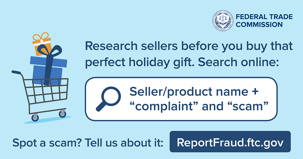 Research sellers before you buy that perfect holiday gift. Search online: Seller/product name + “complaint” and “scam”  Spot a scam? Tell us about it: Reportfraud.ftc.gov 