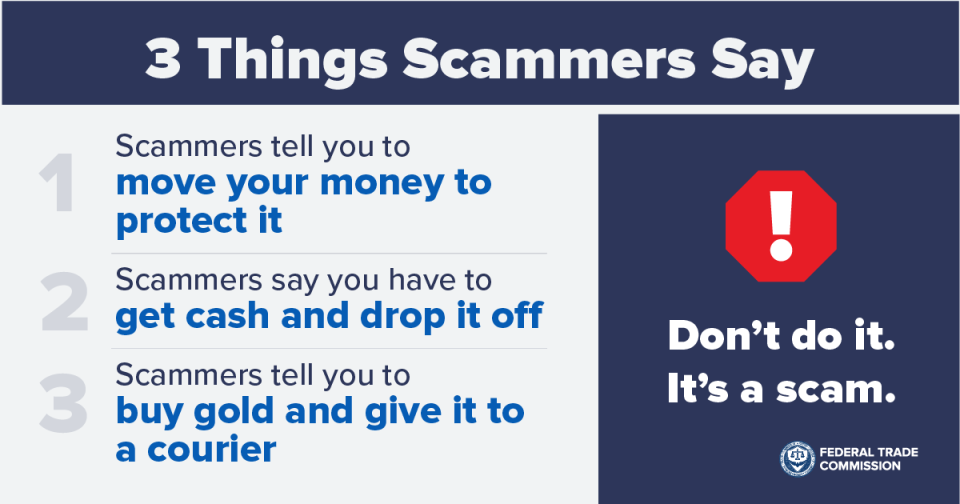 3 Things Scammers Say. 1. Scammers tell you to move your money to protect it. 2. Scammers say you have to get cash and drop it off. 3. Scammers tell you to buy gold and give it to a courier. Don’t do it. It’s a scam.