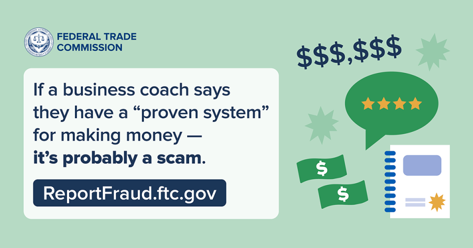 If a business coach says they have a “proven system” for making money — it’s probably a scam. ReportFraud.ftc.gov