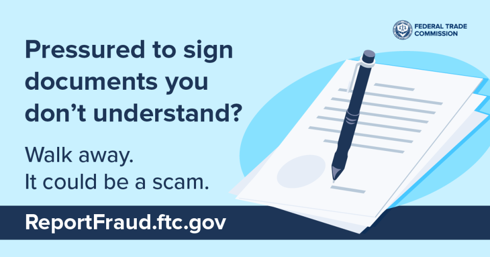 Pressured to sign documents you don’t understand?  Walk away. It could be a scam. ReportFraud.ftc.gov