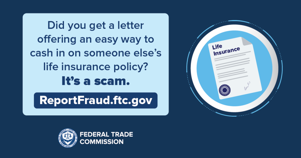 Did you get a letter offering an easy way to cash in on someone else’s life insurance policy?  It’s a scam. ReportFraud.ftc.gov 