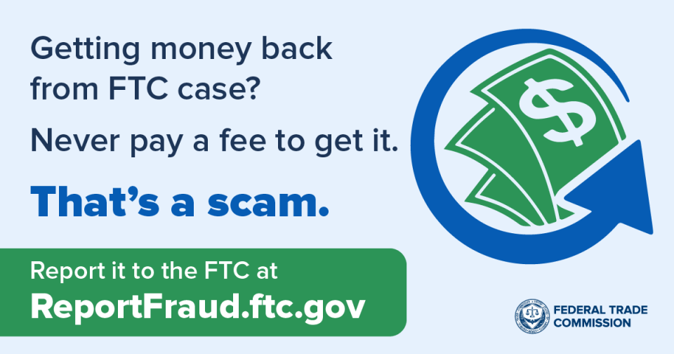 Getting money back from FTC case? Never pay a fee to get it. That’s a scam. Report it to the FTC at ReportFraud.ftc.gov.