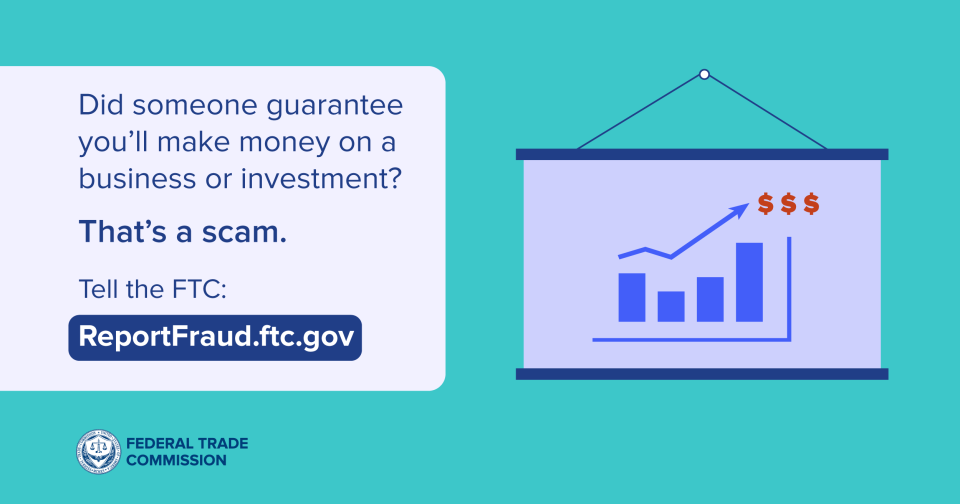 Did someone guarantee you’ll make money on a business or investment? That’s a scam.  Tell the FTC: ReportFraud.ftc.gov