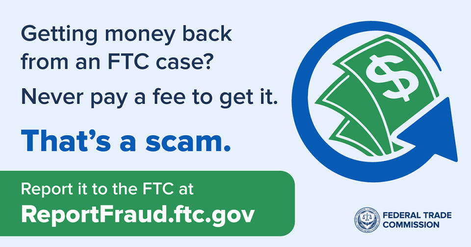 Getting money back from an FTC case? Never pay a fee to get it. That's a scam. Report it to the FTC at ReportFraud.ftc.gov