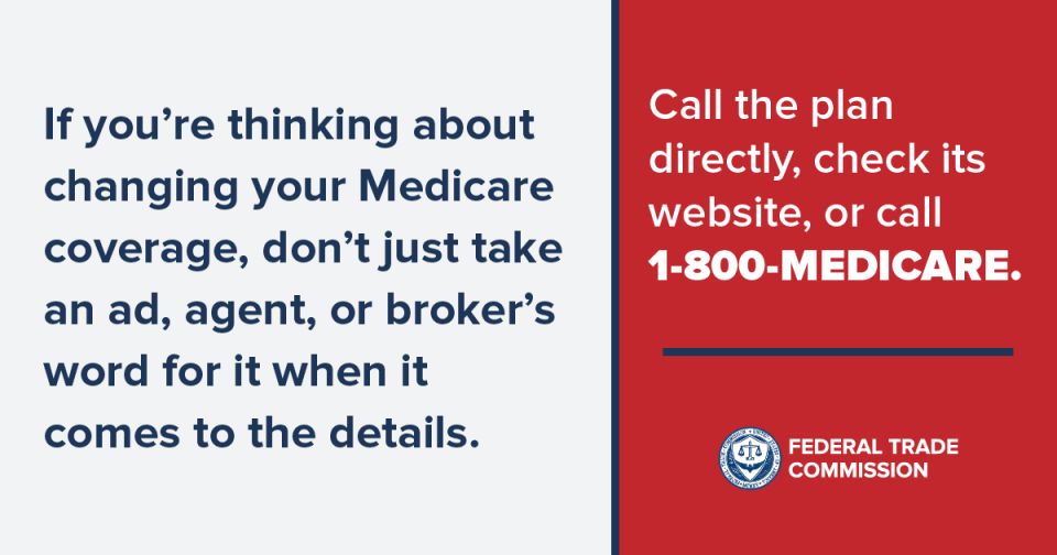 If you're thinking about changing your Medicare coverage, don't just take an ad, agent, or broker's word for it when it comes to the details. Call the plan directly, check its website, or call 1-800-MEDICARE. 