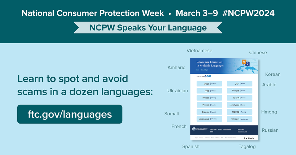 National Consumer Protection Week March 3-9 #NCPW2024 NCPW Speaks Your Language  Learn to spot and avoid scams in a dozen languages. ftc.gov/languages 