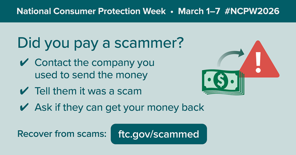 Did you pay a scammer? •	Contact the company you used to send the money •	Tell them it was a scam •	Ask if they can get your money back. Recover from scams: ftc.gov/scammed #NCPW2026