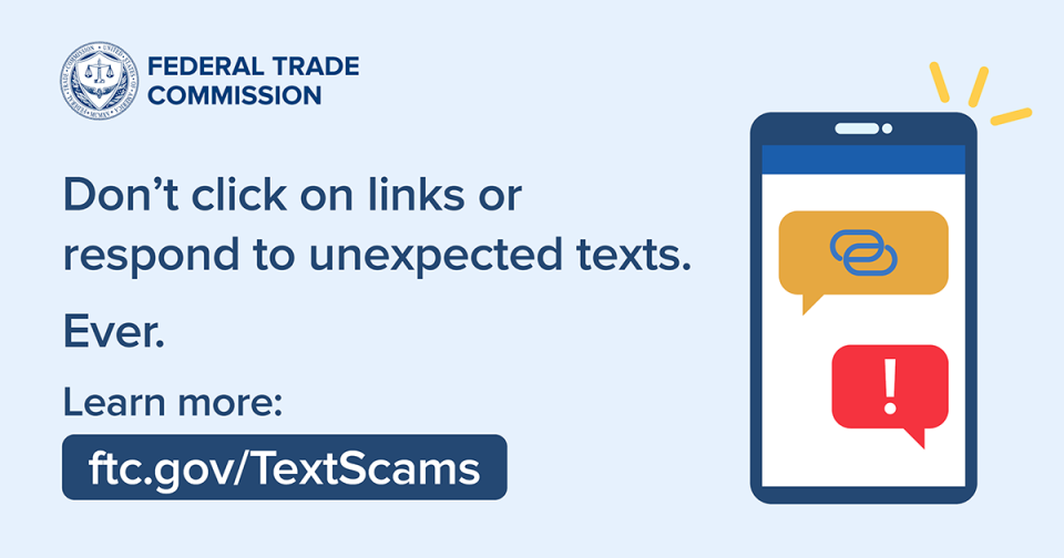 Don’t click on links or respond to unexpected texts. Ever.  Learn more: www.ftc.gov/textscams 