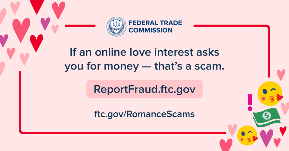 If an online love interest asks you for money — that's a scam. ReportFraud.ftc.gov. ftc.gov/romance scams 