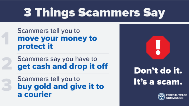 3 Things Scammers Say. 1. Scammers tell you to move your money to protect it. 2. Scammers say you have to get cash and drop it off. 3. Scammers tell you to buy gold and give it to a courier. Don’t do it. It’s a scam.